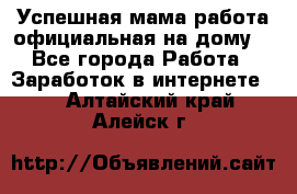 Успешная мама(работа официальная на дому) - Все города Работа » Заработок в интернете   . Алтайский край,Алейск г.